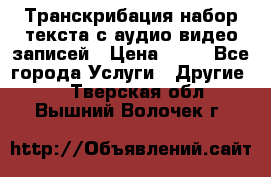 Транскрибация/набор текста с аудио,видео записей › Цена ­ 15 - Все города Услуги » Другие   . Тверская обл.,Вышний Волочек г.